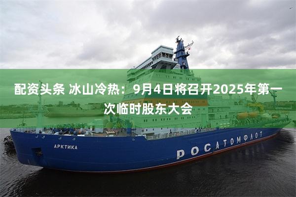 配资头条 冰山冷热：9月4日将召开2025年第一次临时股东大会