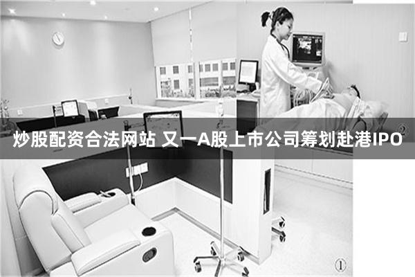 炒股配资合法网站 又一A股上市公司筹划赴港IPO