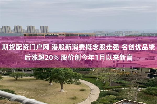 期货配资门户网 港股新消费概念股走强 名创优品绩后涨超20% 股价创今年1月以来新高