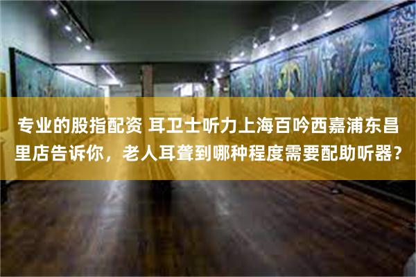 专业的股指配资 耳卫士听力上海百吟西嘉浦东昌里店告诉你，老人耳聋到哪种程度需要配助听器？