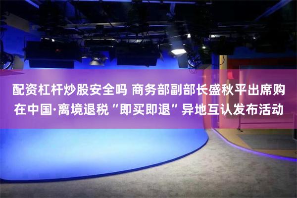 配资杠杆炒股安全吗 商务部副部长盛秋平出席购在中国·离境退税“即买即退”异地互认发布活动