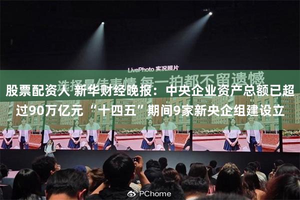 股票配资人 新华财经晚报：中央企业资产总额已超过90万亿元 “十四五”期间9家新央企组建设立